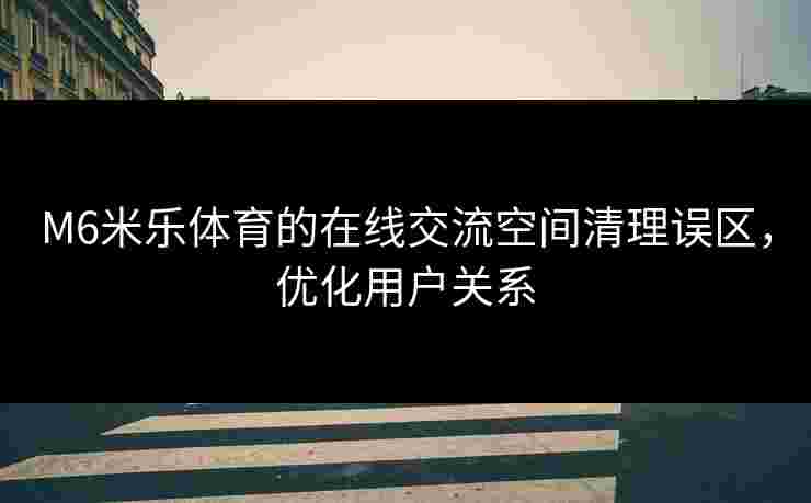 M6米乐体育的在线交流空间清理误区，优化用户关系