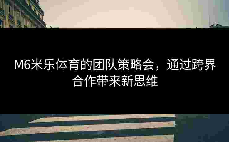 M6米乐体育的团队策略会，通过跨界合作带来新思维
