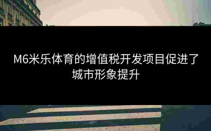 M6米乐体育的增值税开发项目促进了城市形象提升