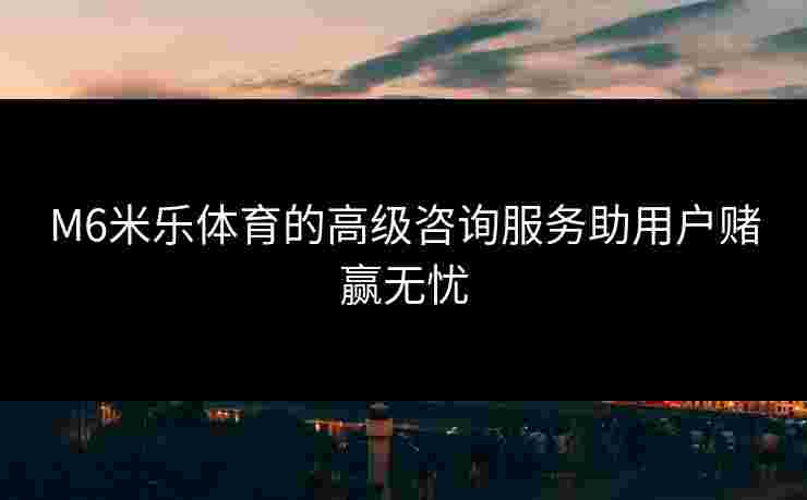 M6米乐体育的高级咨询服务助用户赌赢无忧