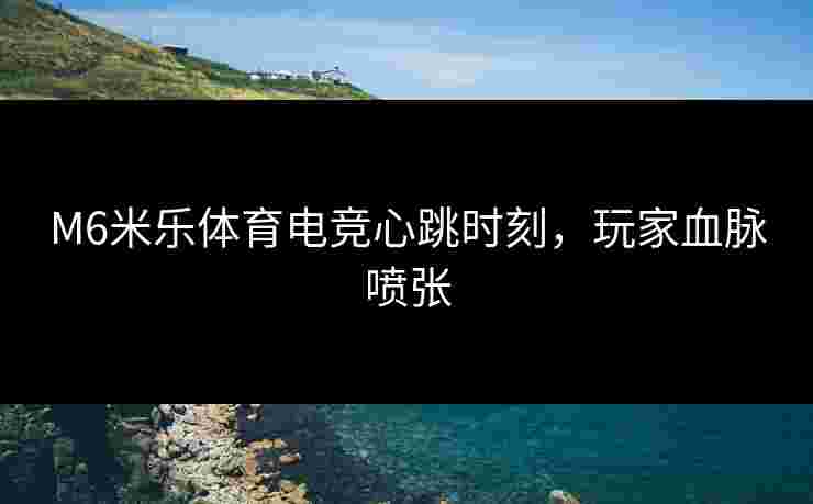 M6米乐体育电竞心跳时刻，玩家血脉喷张