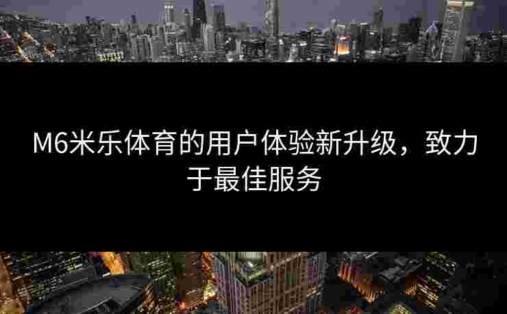 M6米乐体育的用户体验新升级，致力于最佳服务
