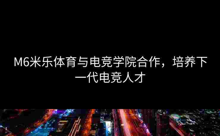 M6米乐体育与电竞学院合作，培养下一代电竞人才