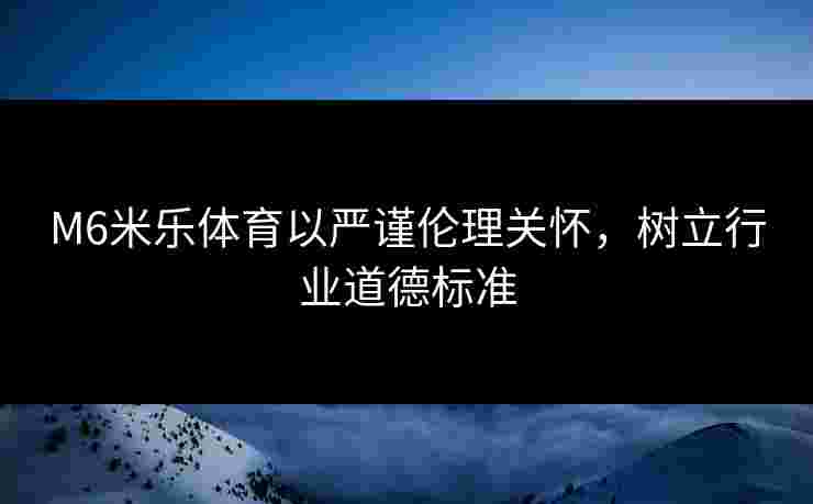 M6米乐体育以严谨伦理关怀，树立行业道德标准