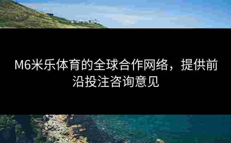 M6米乐体育的全球合作网络，提供前沿投注咨询意见