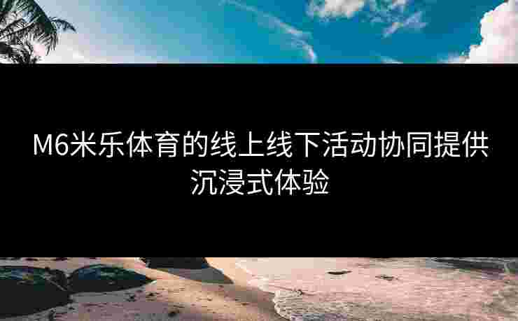 M6米乐体育的线上线下活动协同提供沉浸式体验