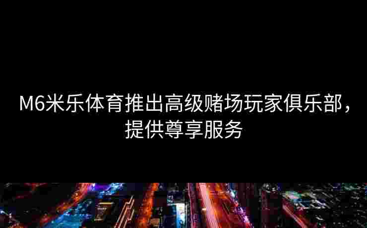 M6米乐体育推出高级赌场玩家俱乐部，提供尊享服务