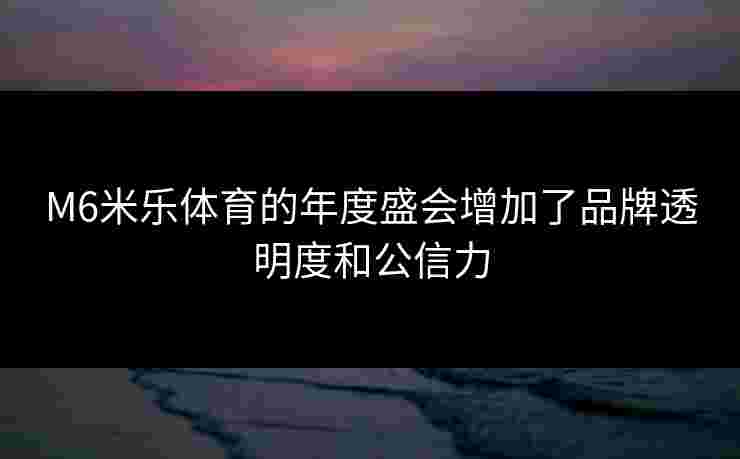 M6米乐体育的年度盛会增加了品牌透明度和公信力