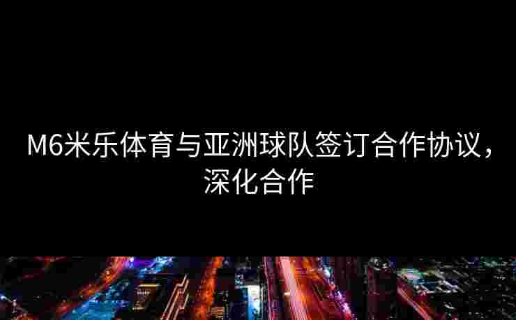 M6米乐体育与亚洲球队签订合作协议，深化合作