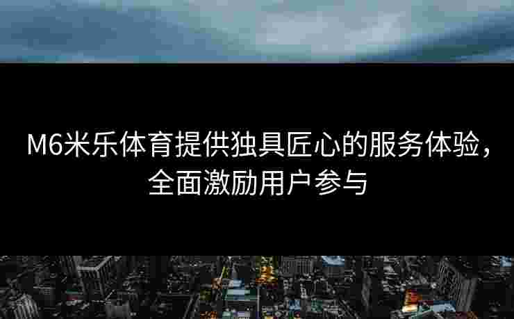 M6米乐体育提供独具匠心的服务体验，全面激励用户参与