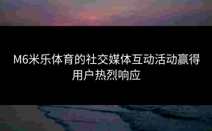M6米乐体育的社交媒体互动活动赢得用户热烈响应