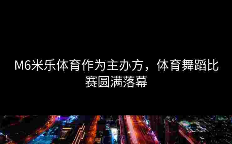M6米乐体育作为主办方，体育舞蹈比赛圆满落幕