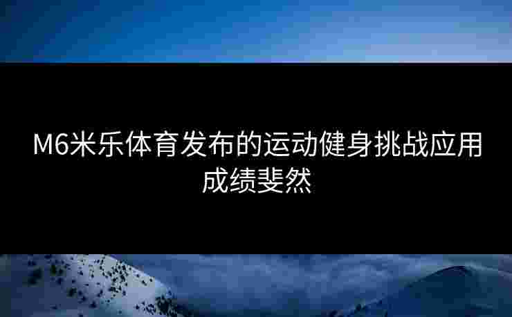 M6米乐体育发布的运动健身挑战应用成绩斐然