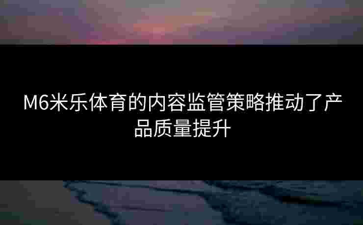 M6米乐体育的内容监管策略推动了产品质量提升