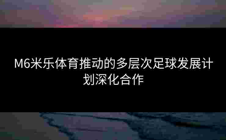 M6米乐体育推动的多层次足球发展计划深化合作