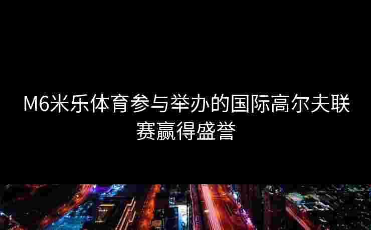 M6米乐体育参与举办的国际高尔夫联赛赢得盛誉