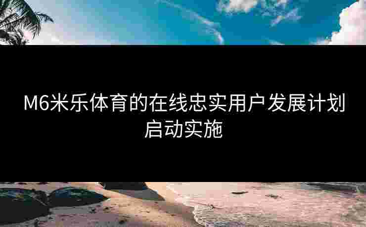 M6米乐体育的在线忠实用户发展计划启动实施