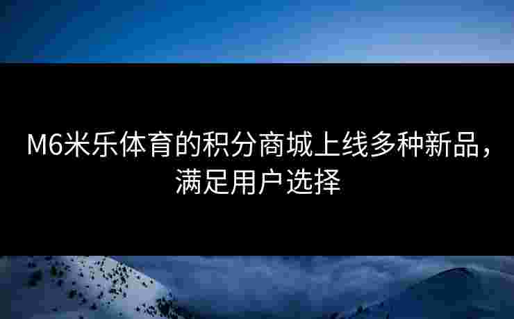 M6米乐体育的积分商城上线多种新品，满足用户选择