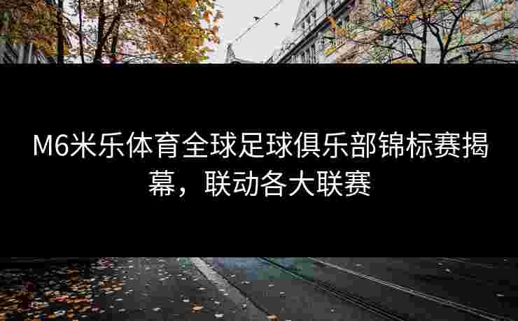 M6米乐体育全球足球俱乐部锦标赛揭幕，联动各大联赛