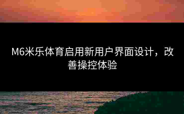 M6米乐体育启用新用户界面设计，改善操控体验