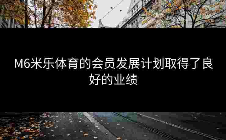 M6米乐体育的会员发展计划取得了良好的业绩
