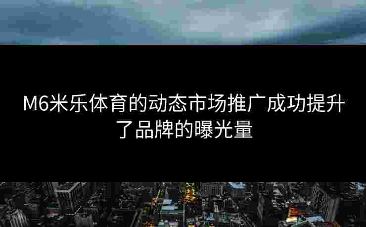 M6米乐体育的动态市场推广成功提升了品牌的曝光量