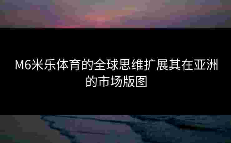 M6米乐体育的全球思维扩展其在亚洲的市场版图