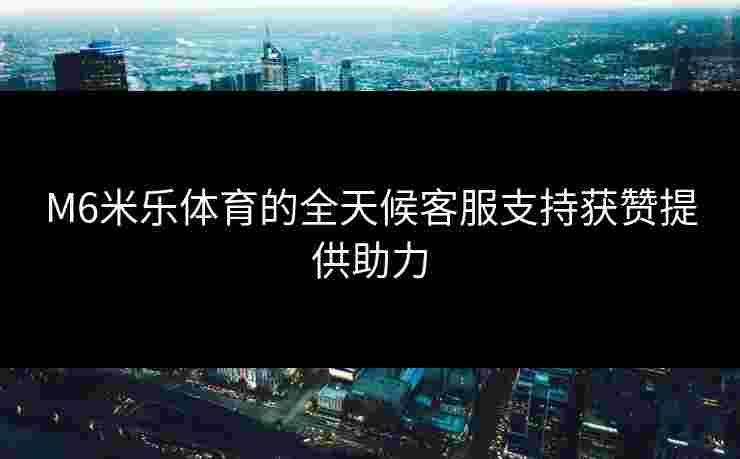 M6米乐体育的全天候客服支持获赞提供助力