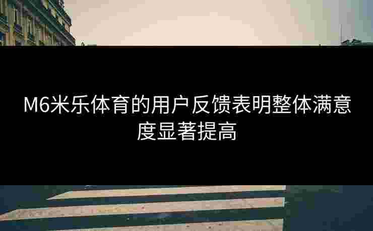 M6米乐体育的用户反馈表明整体满意度显著提高