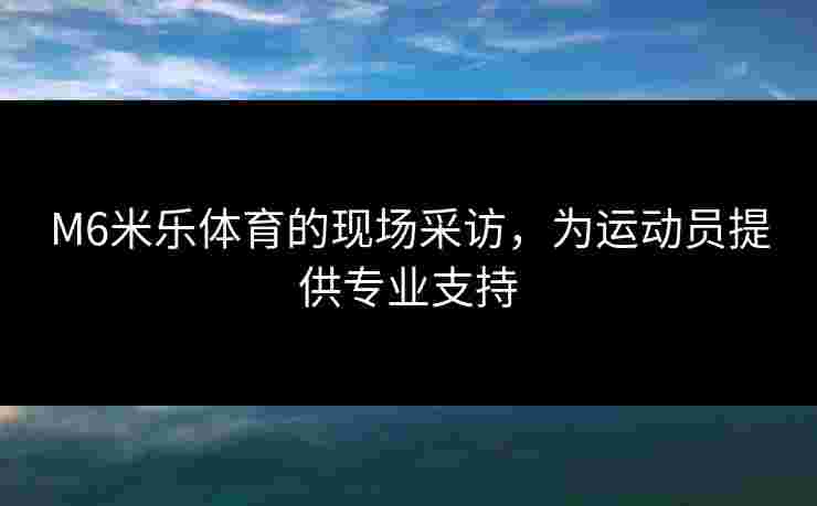 M6米乐体育的现场采访，为运动员提供专业支持