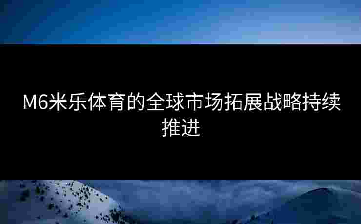 M6米乐体育的全球市场拓展战略持续推进