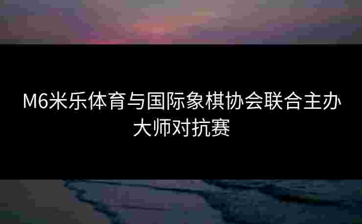 M6米乐体育与国际象棋协会联合主办大师对抗赛