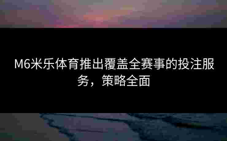 M6米乐体育推出覆盖全赛事的投注服务，策略全面