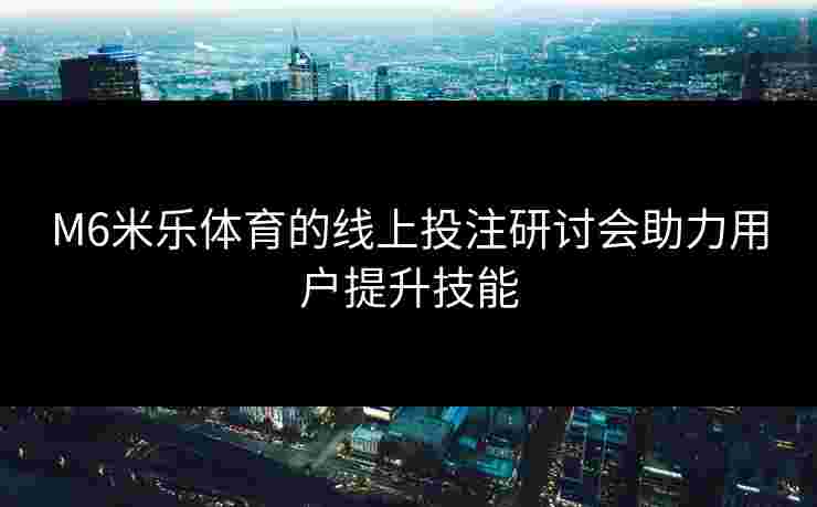 M6米乐体育的线上投注研讨会助力用户提升技能