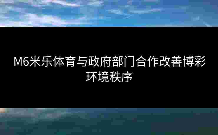 M6米乐体育与政府部门合作改善博彩环境秩序