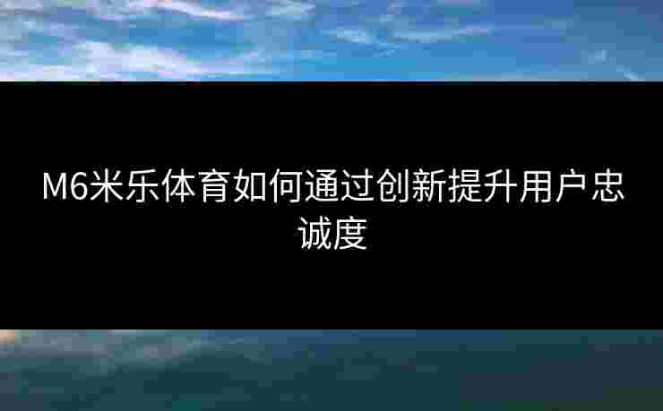 M6米乐体育如何通过创新提升用户忠诚度