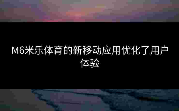 M6米乐体育的新移动应用优化了用户体验