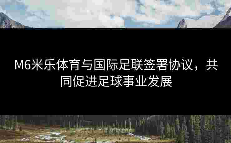 M6米乐体育与国际足联签署协议，共同促进足球事业发展