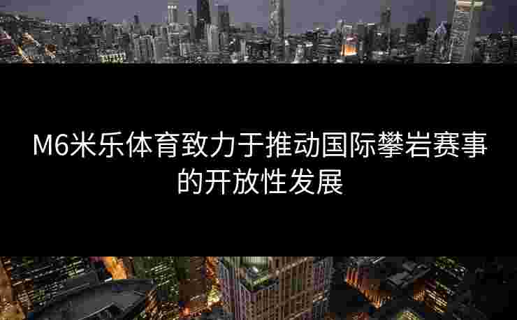 M6米乐体育致力于推动国际攀岩赛事的开放性发展