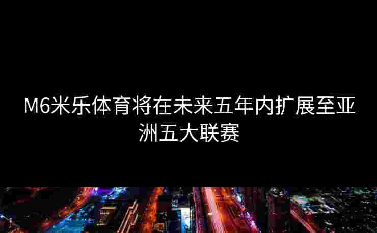 M6米乐体育将在未来五年内扩展至亚洲五大联赛