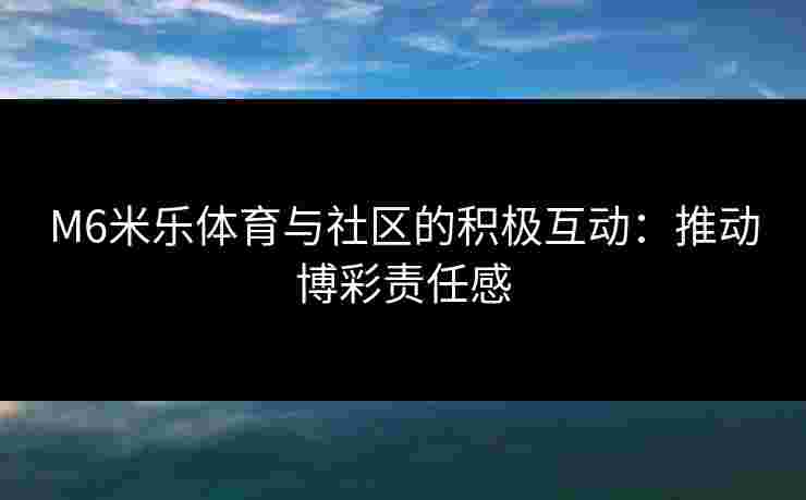 M6米乐体育与社区的积极互动：推动博彩责任感
