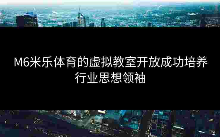M6米乐体育的虚拟教室开放成功培养行业思想领袖