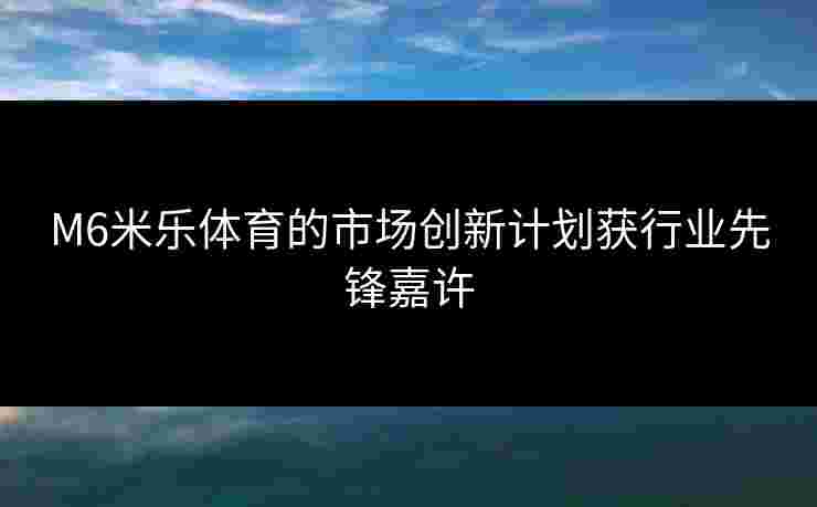 M6米乐体育的市场创新计划获行业先锋嘉许