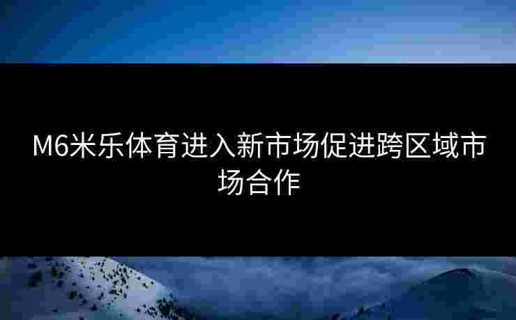 M6米乐体育进入新市场促进跨区域市场合作