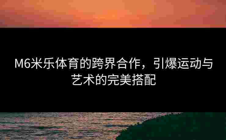 M6米乐体育的跨界合作，引爆运动与艺术的完美搭配