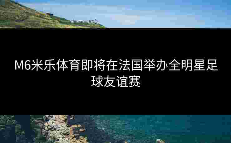 M6米乐体育即将在法国举办全明星足球友谊赛