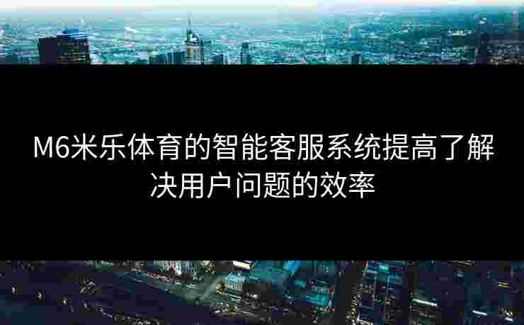 M6米乐体育的智能客服系统提高了解决用户问题的效率