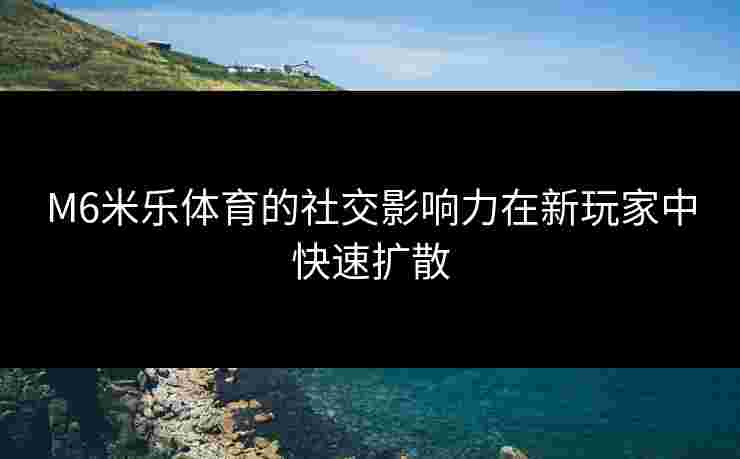 M6米乐体育的社交影响力在新玩家中快速扩散