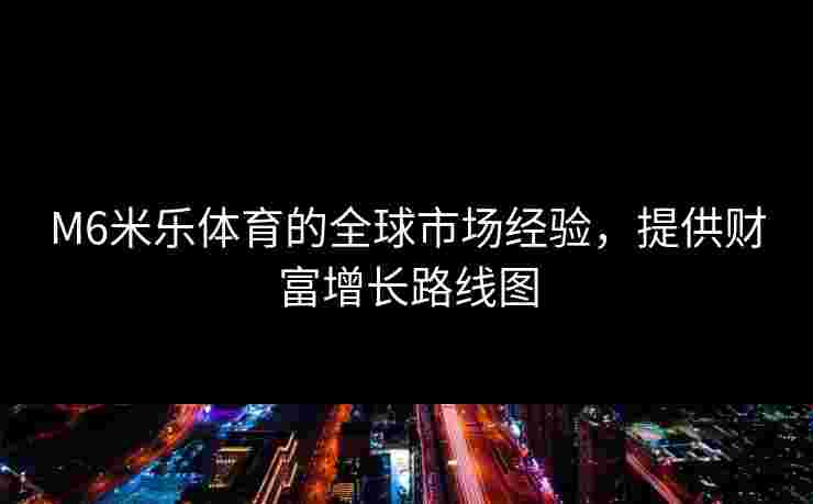 M6米乐体育的全球市场经验，提供财富增长路线图