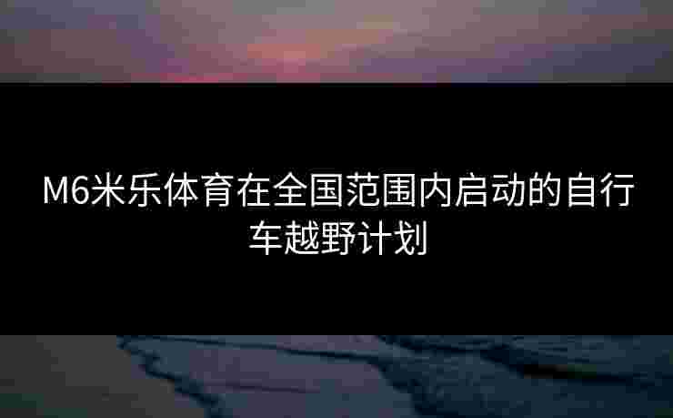 M6米乐体育在全国范围内启动的自行车越野计划